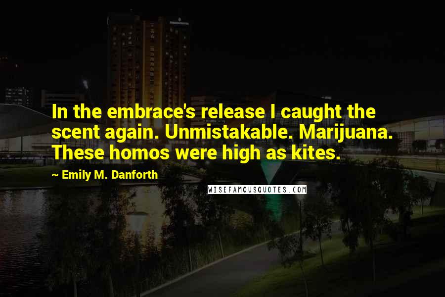 Emily M. Danforth Quotes: In the embrace's release I caught the scent again. Unmistakable. Marijuana. These homos were high as kites.