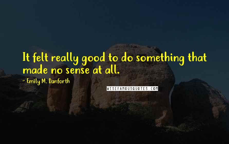 Emily M. Danforth Quotes: It felt really good to do something that made no sense at all.