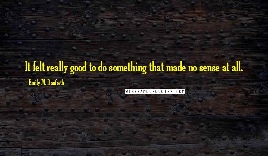 Emily M. Danforth Quotes: It felt really good to do something that made no sense at all.