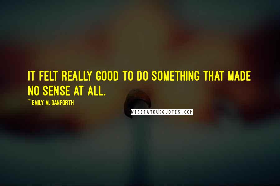 Emily M. Danforth Quotes: It felt really good to do something that made no sense at all.