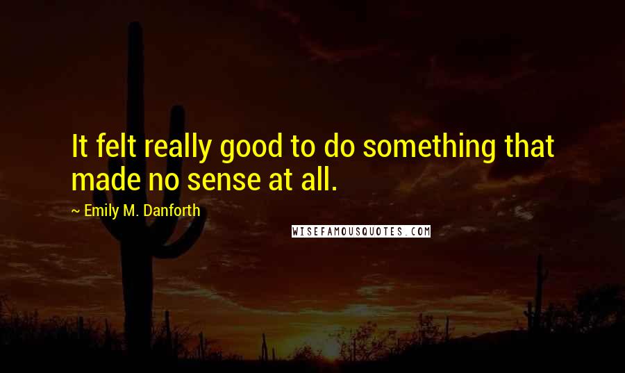 Emily M. Danforth Quotes: It felt really good to do something that made no sense at all.