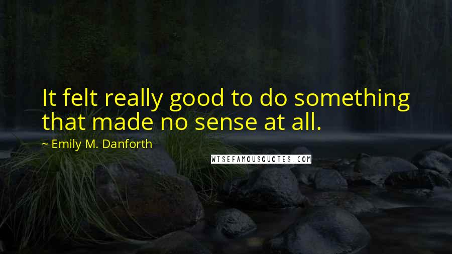 Emily M. Danforth Quotes: It felt really good to do something that made no sense at all.