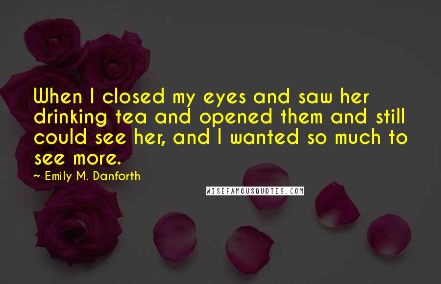 Emily M. Danforth Quotes: When I closed my eyes and saw her drinking tea and opened them and still could see her, and I wanted so much to see more.