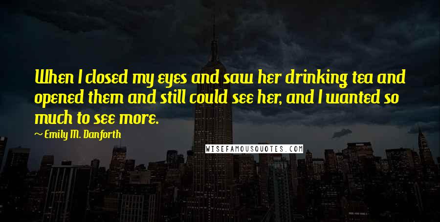 Emily M. Danforth Quotes: When I closed my eyes and saw her drinking tea and opened them and still could see her, and I wanted so much to see more.