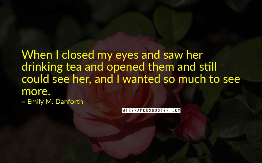 Emily M. Danforth Quotes: When I closed my eyes and saw her drinking tea and opened them and still could see her, and I wanted so much to see more.