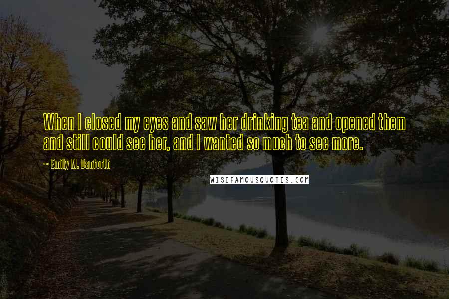 Emily M. Danforth Quotes: When I closed my eyes and saw her drinking tea and opened them and still could see her, and I wanted so much to see more.