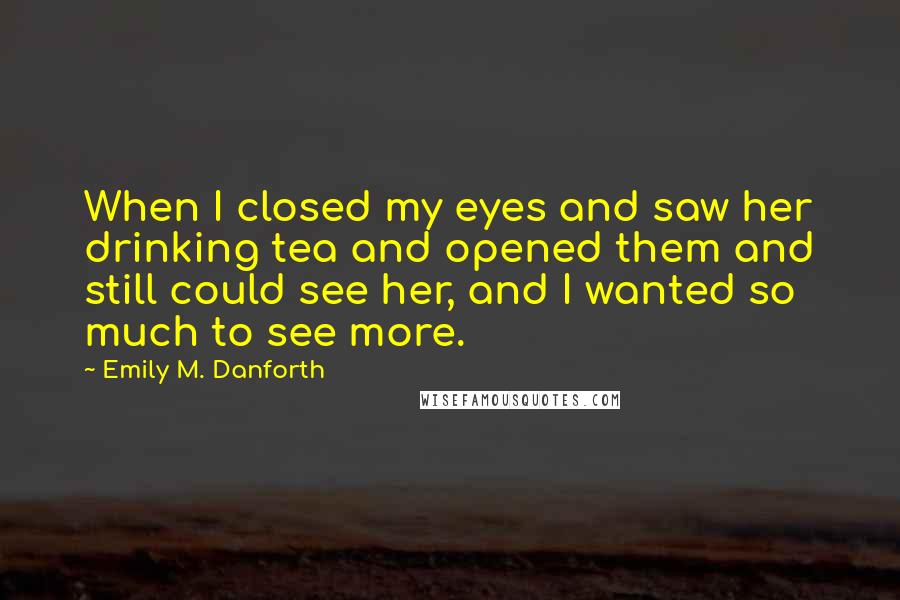 Emily M. Danforth Quotes: When I closed my eyes and saw her drinking tea and opened them and still could see her, and I wanted so much to see more.