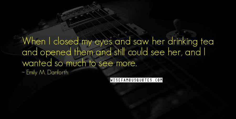 Emily M. Danforth Quotes: When I closed my eyes and saw her drinking tea and opened them and still could see her, and I wanted so much to see more.