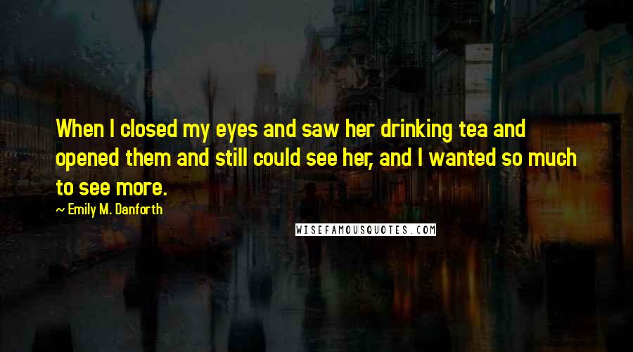 Emily M. Danforth Quotes: When I closed my eyes and saw her drinking tea and opened them and still could see her, and I wanted so much to see more.