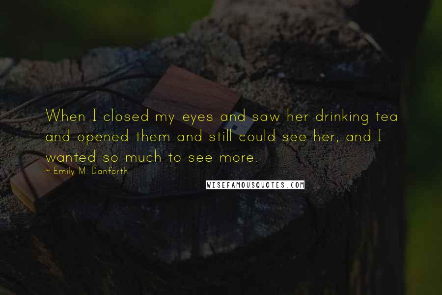 Emily M. Danforth Quotes: When I closed my eyes and saw her drinking tea and opened them and still could see her, and I wanted so much to see more.