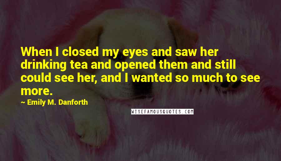 Emily M. Danforth Quotes: When I closed my eyes and saw her drinking tea and opened them and still could see her, and I wanted so much to see more.