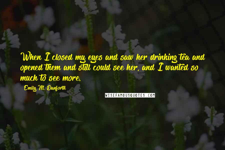 Emily M. Danforth Quotes: When I closed my eyes and saw her drinking tea and opened them and still could see her, and I wanted so much to see more.