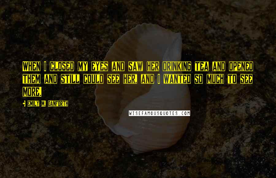 Emily M. Danforth Quotes: When I closed my eyes and saw her drinking tea and opened them and still could see her, and I wanted so much to see more.