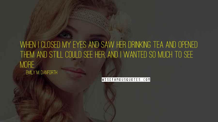 Emily M. Danforth Quotes: When I closed my eyes and saw her drinking tea and opened them and still could see her, and I wanted so much to see more.
