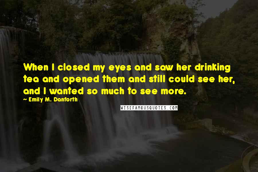 Emily M. Danforth Quotes: When I closed my eyes and saw her drinking tea and opened them and still could see her, and I wanted so much to see more.