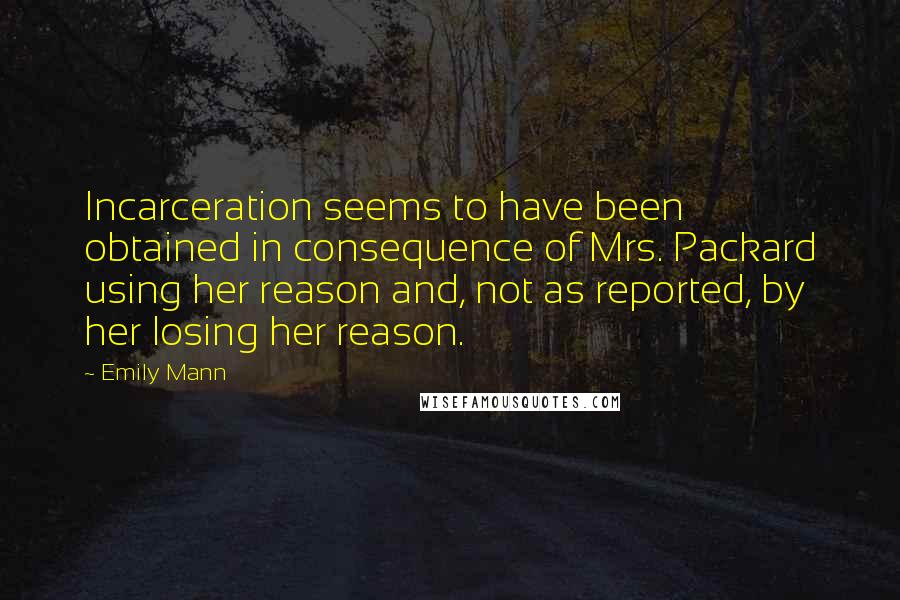 Emily Mann Quotes: Incarceration seems to have been obtained in consequence of Mrs. Packard using her reason and, not as reported, by her losing her reason.
