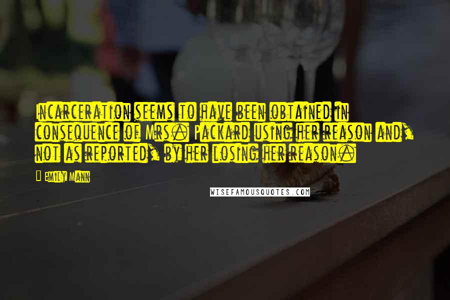 Emily Mann Quotes: Incarceration seems to have been obtained in consequence of Mrs. Packard using her reason and, not as reported, by her losing her reason.