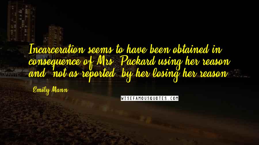 Emily Mann Quotes: Incarceration seems to have been obtained in consequence of Mrs. Packard using her reason and, not as reported, by her losing her reason.