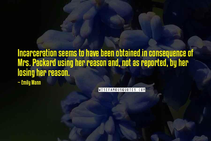 Emily Mann Quotes: Incarceration seems to have been obtained in consequence of Mrs. Packard using her reason and, not as reported, by her losing her reason.