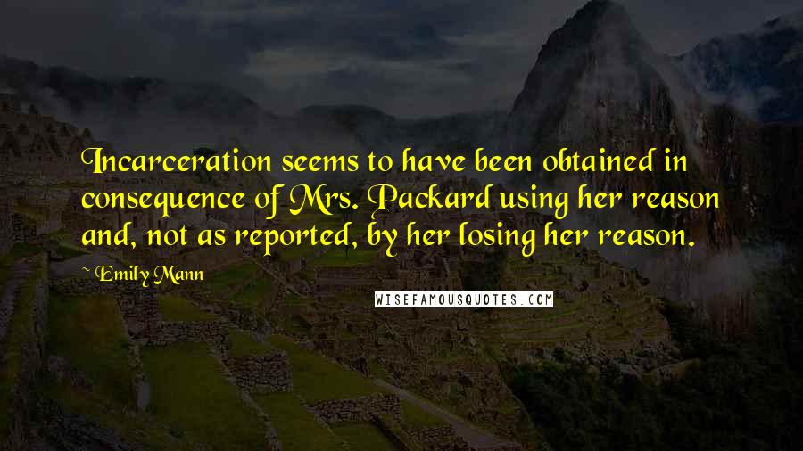 Emily Mann Quotes: Incarceration seems to have been obtained in consequence of Mrs. Packard using her reason and, not as reported, by her losing her reason.