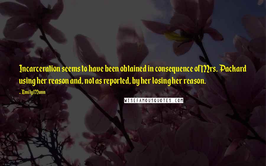 Emily Mann Quotes: Incarceration seems to have been obtained in consequence of Mrs. Packard using her reason and, not as reported, by her losing her reason.