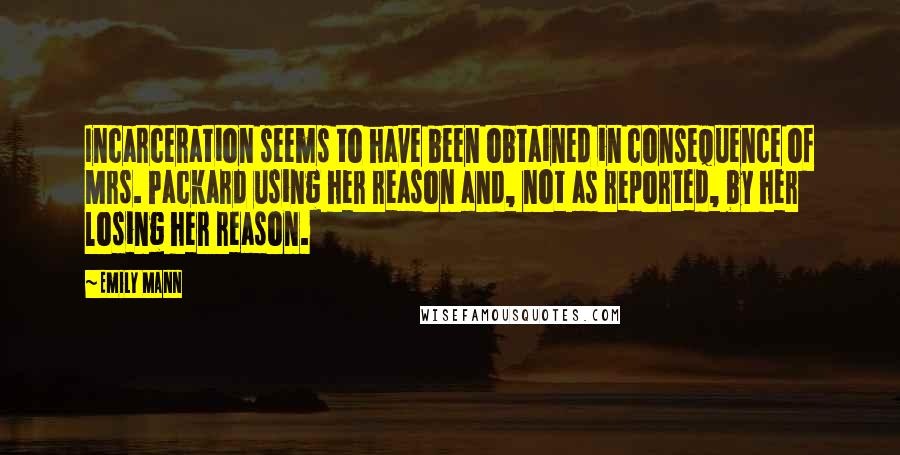 Emily Mann Quotes: Incarceration seems to have been obtained in consequence of Mrs. Packard using her reason and, not as reported, by her losing her reason.