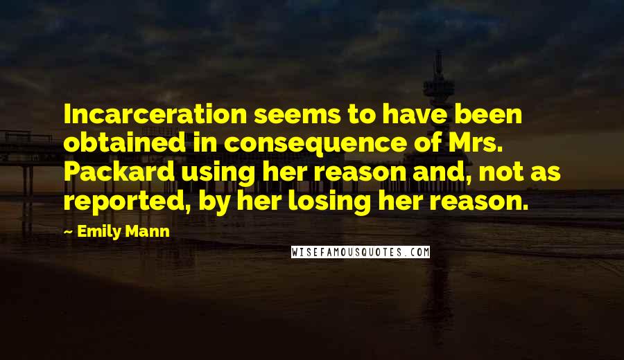 Emily Mann Quotes: Incarceration seems to have been obtained in consequence of Mrs. Packard using her reason and, not as reported, by her losing her reason.