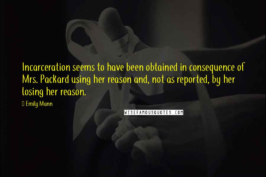 Emily Mann Quotes: Incarceration seems to have been obtained in consequence of Mrs. Packard using her reason and, not as reported, by her losing her reason.