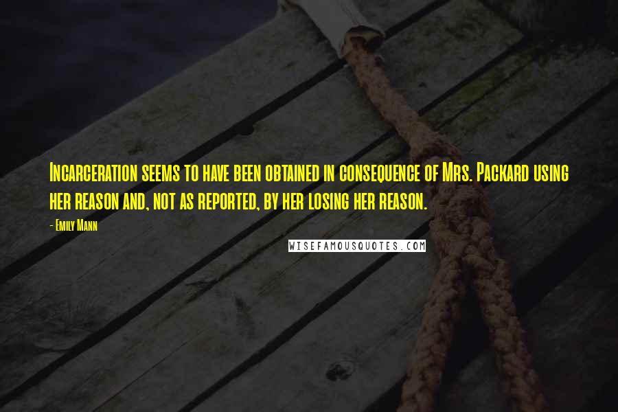 Emily Mann Quotes: Incarceration seems to have been obtained in consequence of Mrs. Packard using her reason and, not as reported, by her losing her reason.