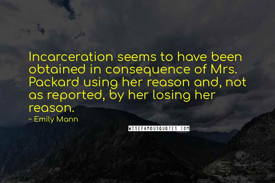 Emily Mann Quotes: Incarceration seems to have been obtained in consequence of Mrs. Packard using her reason and, not as reported, by her losing her reason.