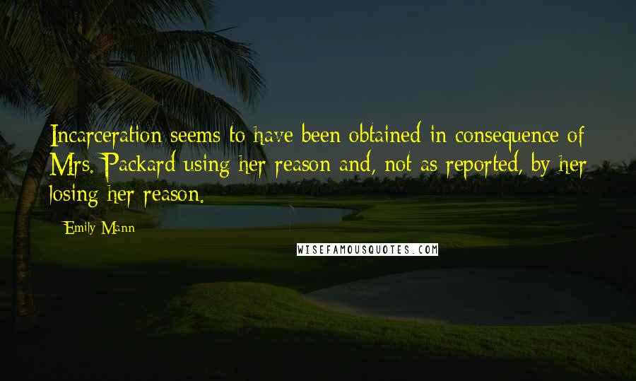 Emily Mann Quotes: Incarceration seems to have been obtained in consequence of Mrs. Packard using her reason and, not as reported, by her losing her reason.