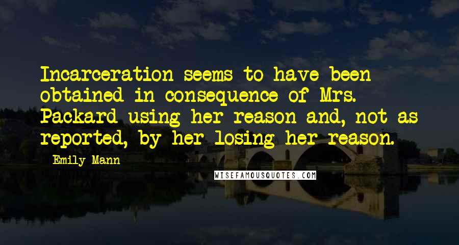 Emily Mann Quotes: Incarceration seems to have been obtained in consequence of Mrs. Packard using her reason and, not as reported, by her losing her reason.