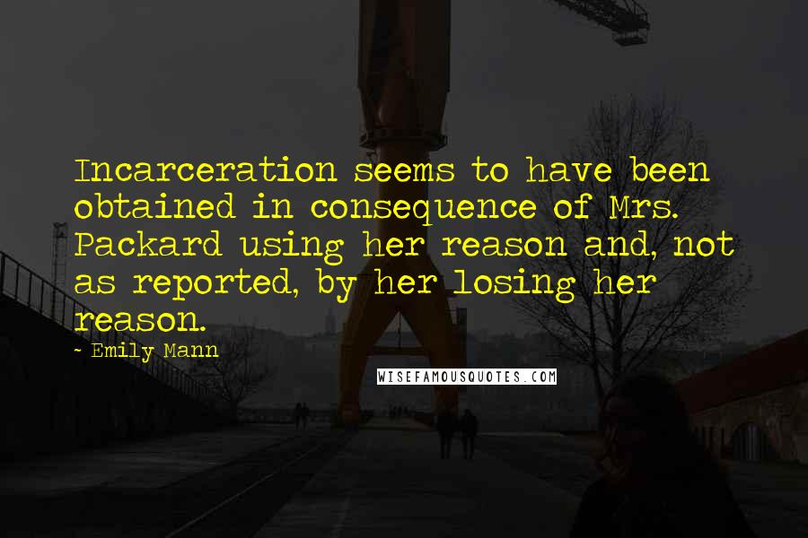 Emily Mann Quotes: Incarceration seems to have been obtained in consequence of Mrs. Packard using her reason and, not as reported, by her losing her reason.