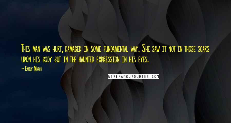 Emily March Quotes: This man was hurt, damaged in some fundamental way. She saw it not in those scars upon his body but in the haunted expression in his eyes.