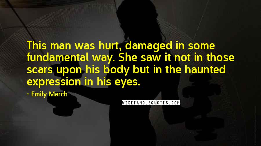 Emily March Quotes: This man was hurt, damaged in some fundamental way. She saw it not in those scars upon his body but in the haunted expression in his eyes.