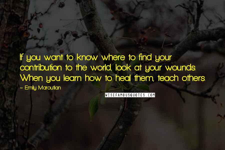 Emily Maroutian Quotes: If you want to know where to find your contribution to the world, look at your wounds. When you learn how to heal them, teach others.