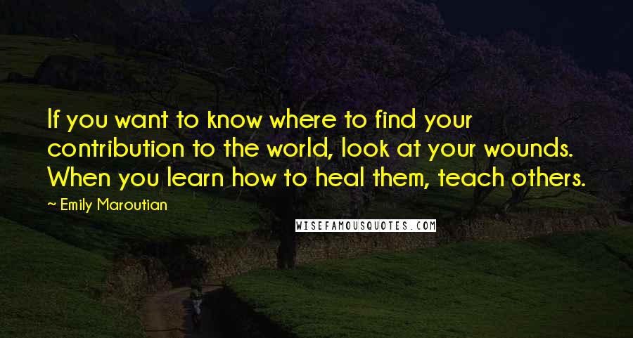 Emily Maroutian Quotes: If you want to know where to find your contribution to the world, look at your wounds. When you learn how to heal them, teach others.