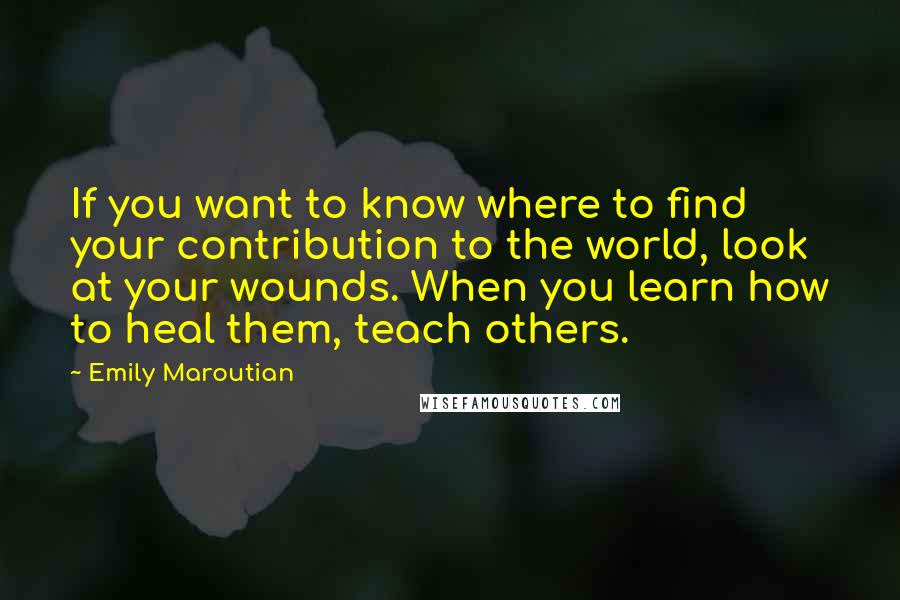 Emily Maroutian Quotes: If you want to know where to find your contribution to the world, look at your wounds. When you learn how to heal them, teach others.