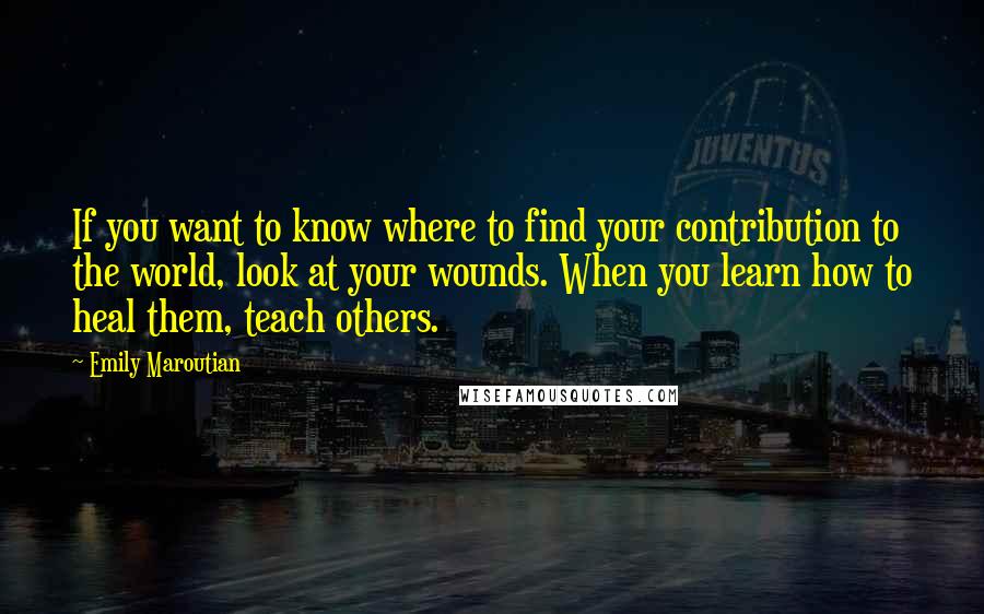 Emily Maroutian Quotes: If you want to know where to find your contribution to the world, look at your wounds. When you learn how to heal them, teach others.