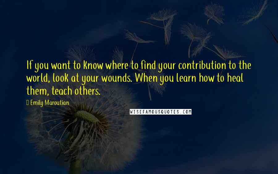 Emily Maroutian Quotes: If you want to know where to find your contribution to the world, look at your wounds. When you learn how to heal them, teach others.