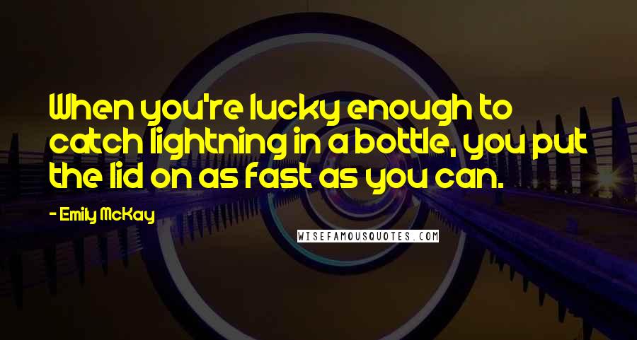 Emily McKay Quotes: When you're lucky enough to catch lightning in a bottle, you put the lid on as fast as you can.