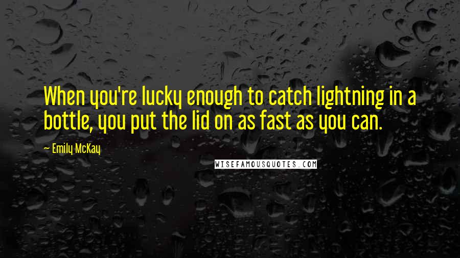 Emily McKay Quotes: When you're lucky enough to catch lightning in a bottle, you put the lid on as fast as you can.