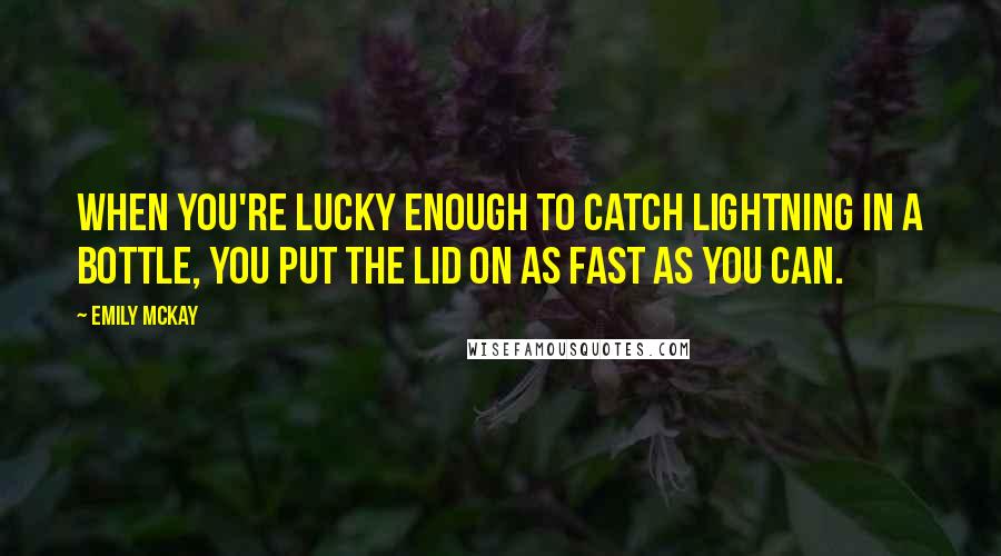 Emily McKay Quotes: When you're lucky enough to catch lightning in a bottle, you put the lid on as fast as you can.