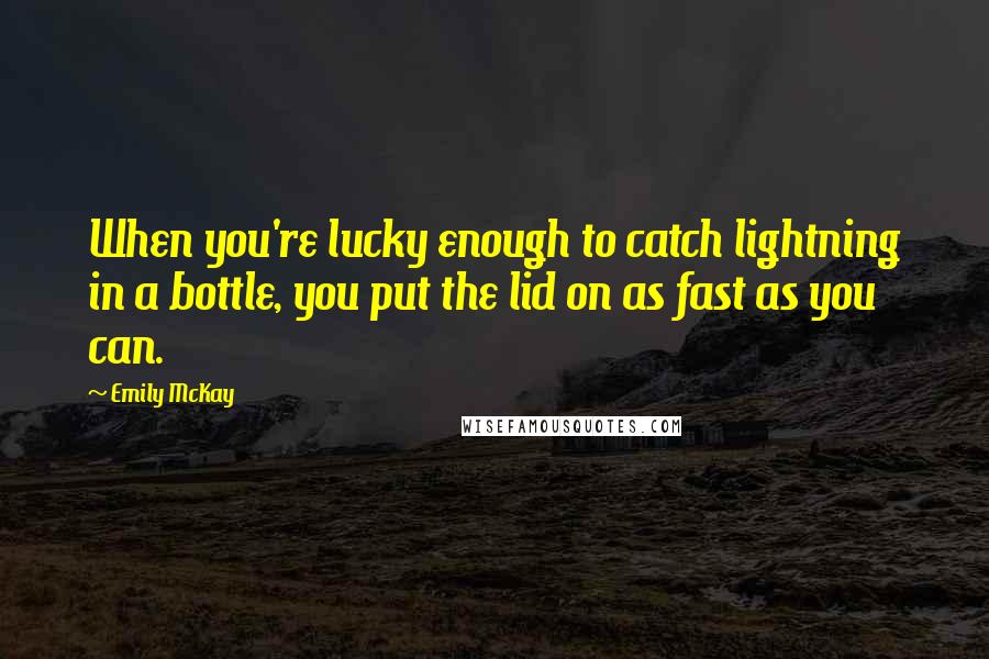 Emily McKay Quotes: When you're lucky enough to catch lightning in a bottle, you put the lid on as fast as you can.