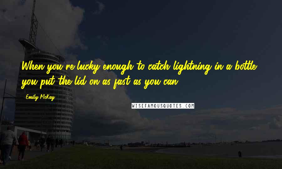 Emily McKay Quotes: When you're lucky enough to catch lightning in a bottle, you put the lid on as fast as you can.