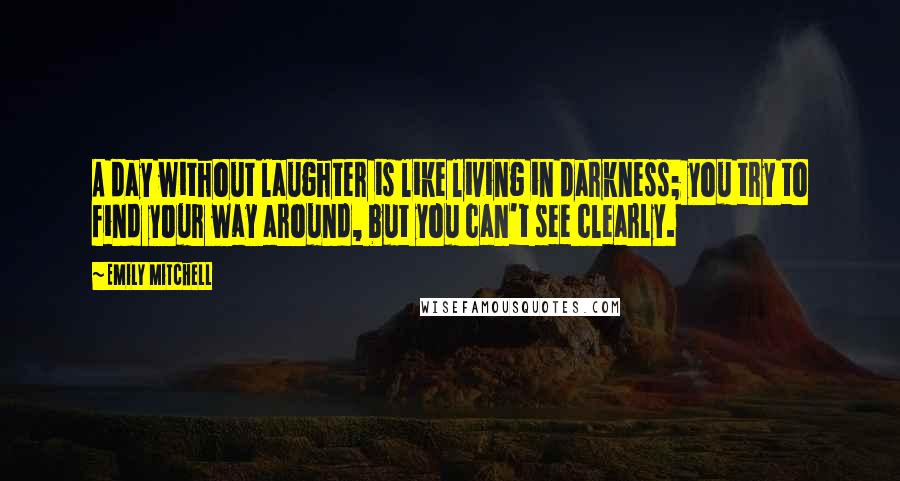Emily Mitchell Quotes: A day without laughter is like living in darkness; you try to find your way around, but you can't see clearly.