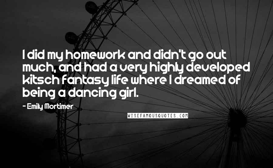 Emily Mortimer Quotes: I did my homework and didn't go out much, and had a very highly developed kitsch fantasy life where I dreamed of being a dancing girl.