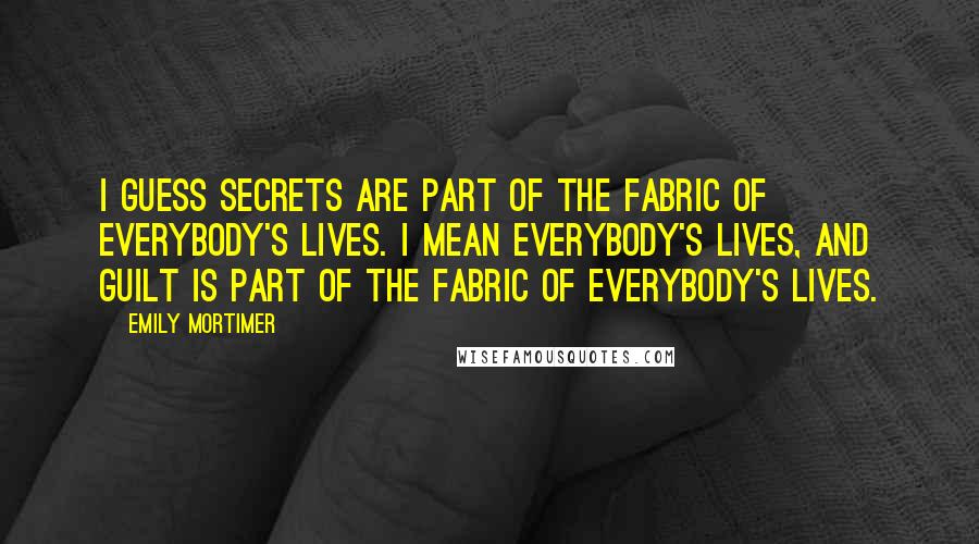 Emily Mortimer Quotes: I guess secrets are part of the fabric of everybody's lives. I mean everybody's lives, and guilt is part of the fabric of everybody's lives.