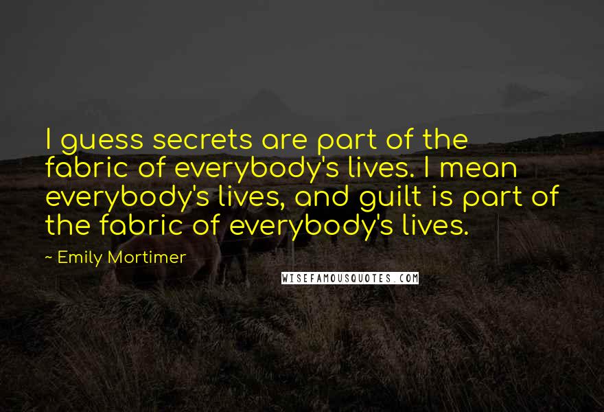 Emily Mortimer Quotes: I guess secrets are part of the fabric of everybody's lives. I mean everybody's lives, and guilt is part of the fabric of everybody's lives.