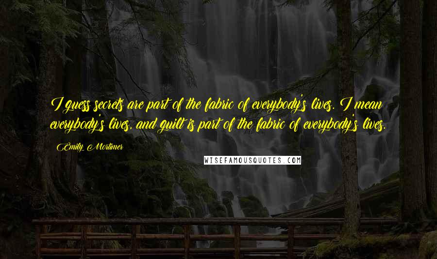 Emily Mortimer Quotes: I guess secrets are part of the fabric of everybody's lives. I mean everybody's lives, and guilt is part of the fabric of everybody's lives.